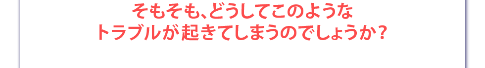 そもそも、どうしてこのようなトラブルが起きてしまうのでしょうか？