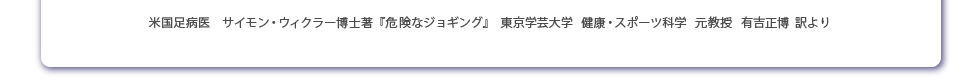 米国足病医　サイモン・ウィクラー博士著『危険なジョギング』　東京学芸大学　健康・スポーツ科学　元教授　有吉正　博士訳より