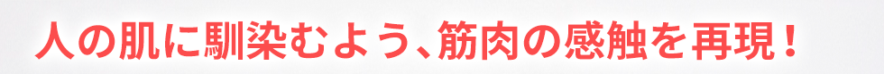 人の肌になじむよう、筋肉の感触を再現！