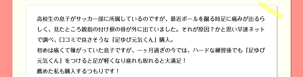 高校生の息子がサッカー部に所属しているのですが、最近ボールを蹴る時足に痛みが出るらしく、見たところ親指の付け根の骨が外に出ていました。それが原因？かと思い早速ネットで調べ、口コミで良さそうな「足ゆび元気くん」購入。初めは痛くて嫌がっていた息子ですが、一ヶ月過ぎの今では、ハードな練習後でも「足ゆび元気くん」をつけると足が軽くなり疲れも取れると大満足！薦めた私も購入するつもりです！