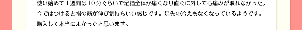 使い始めて1週間は10分ぐらいで足指全体が痛くなり直ぐに外しても痛みが取れなかった。今ではつけると指の筋が伸び気持ちいい感じです。購入して本当によかったと思います。