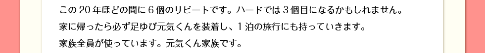 この20年ほどの間に6個のリピートです。ハードでは3個目になるかもしれません。家に帰ったら必ず足ゆび元気くんを装着し、1泊の旅行にも持っていきます。家族全員が使っています。元気くん家族です。