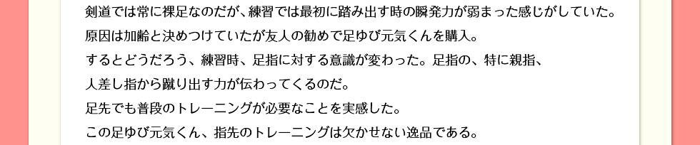 剣道では常に裸足なのだが、練習では最初に踏み出す時の瞬発力が弱まった感じがしていた。決めつけていたが友人の勧めで足ゆび元気くんを購入。するとどうだろう、練習時、足指に対する意識が変わった。足指の、特に親指、人差し指から蹴り出す力が伝わってくるのだ。足先でも普段のトレーニングが必要なことを実感した。この足ゆび元気くん、指先のトレーニングは欠かせない逸品である。