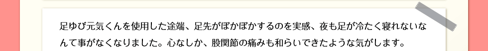 足ゆび元気くんを使用した途端、足先がぽかぽかするのを実感、夜も足が冷たく寝れないなんて事がなくなりました。