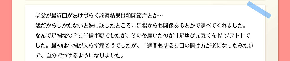 老父が最近口があけづらく診察結果は顎関節症とか…歳だからしかたないと妹に訪したところ、足指からも関係あるとかで調べてくれました。なんで足指なの？と半信半疑でしたが、その後届いたのが「足ゆび元気くん Mソフト」でした。最初は小指が入らず痛そうでしたが、二週間もすると口の開け方が楽になったみたいで、自分でつけるようになりました。