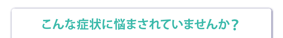 こんな症状に悩まされていませんか？