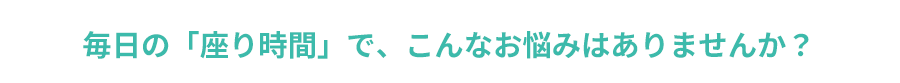 毎日の「座り時間」で、こんなお悩みはありませんか？