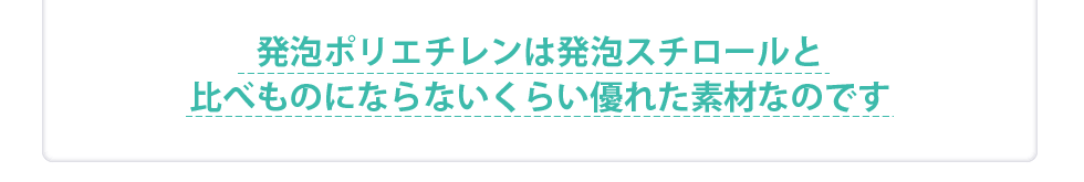 発泡ポリエチレンは発泡スチロールと比べものにならないくらい優れている素材なのです