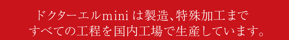 ドクターエルminiは製造、特殊加工まですべての工程を国内工場で生産しています。