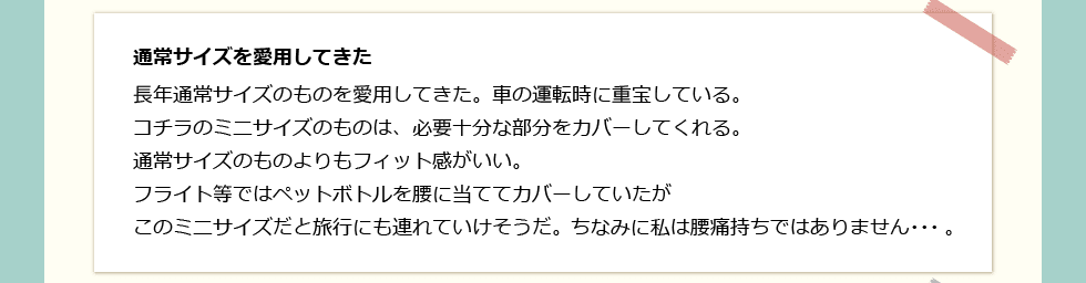 「通常サイズを愛用してきた」 長年通常サイズのものを愛用してきた。車の運転時に重宝している。コチラのミニサイズのものは、必要十分な部分をカバーしてくれる。通常サイズのものよりもフィット感がいい。フライト等ではペットボトルを腰に当ててカバーしていたがこのミニサイズだと旅行にも連れていけそうだ。ちなみに私は腰痛持ちではありません・・・。