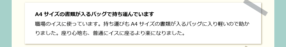 「A4サイズの書類が入るバッグで持ち運んでいます」 職場のイスに使っています。持ち運びもA4サイズの書類が入るバッグに入り軽いので助かりました。座り心地も、普通にイスに座るより楽になりました。