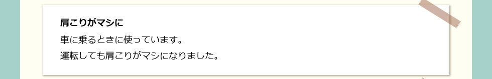 「肩こりがマシに」 車に乗るときに使っています。運転しても肩こりがマシになりました。