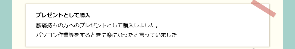 「プレゼントとして購入」 腰痛持ちの方へのプレゼントとして購入しました。パソコン作業等をするときに楽になったと言っていました