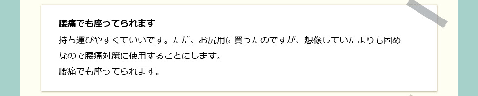 「腰痛でも座ってられます」 持ち運びやすくていいです。ただ、お尻用に買ったのですが、想像していたよりも固めなので腰痛対策に使用することにします。腰痛でも座ってられます。