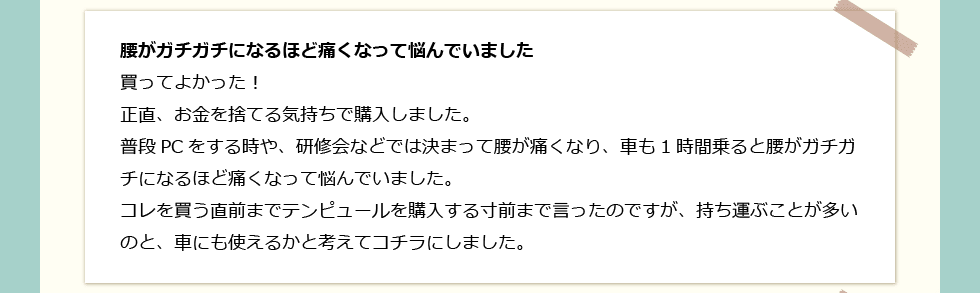 「腰がガチガチになるほど痛くなって悩んでいました」 買ってよかった！正直、お金を捨てる気持ちで購入しました。普段PCをする時や、研修会などでは決まって腰が痛くなり、車も1時間乗ると腰がガチガチになるほど痛くなって悩んでいました。コレを買う直前までテンピュールを購入する寸前まで言ったのですが、持ち運ぶことが多いのと、車にも使えるかと考えてコチラにしました。