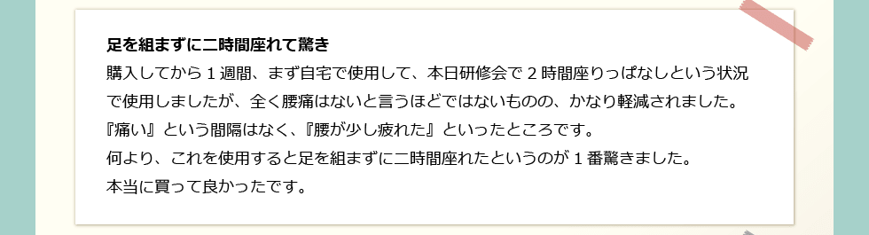 「足を組まずに二時間座れて驚き」 購入してから1週間、まず自宅で使用して、本日研修会で2時間座りっぱなしという状況で使用しましたが、全く腰痛はないと言うほどではないものの、かなり軽減されました。『痛い』という間隔はなく、『腰が少し疲れた』といったところです。何より、これを使用すると足を組まずに二時間座れたというのが1番驚きました。本当に買って良かったです。