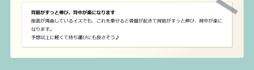 「背筋がすっと伸び、背中が楽になります」 座面が湾曲しているイスでも、これを乗せると骨盤が起きて背筋がすっと伸び、背中が楽になります。予想以上に軽くて持ち運びにも良さそう♪